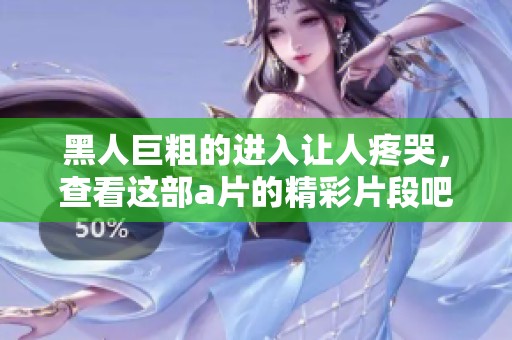 黑人巨粗的进入让人疼哭，查看这部**的精彩片段吧