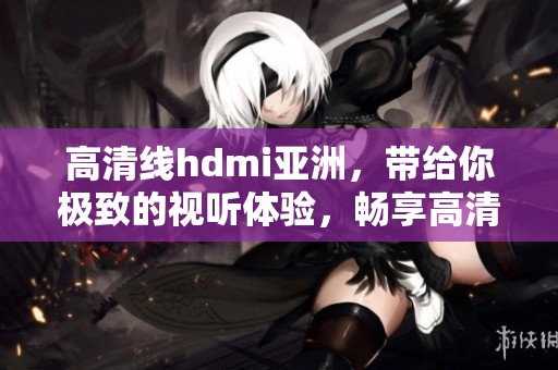 高清线hdmi亚洲，带给你极致的视听体验，畅享高清画质！