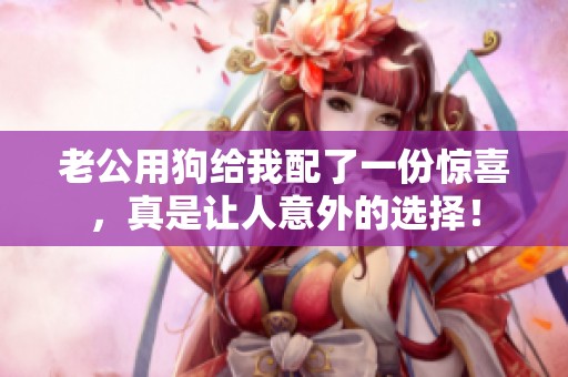 老公用狗给我配了一份惊喜，真是让人意外的选择！
