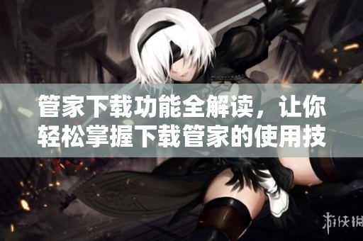 管家下载功能全解读，让你轻松掌握下载管家的使用技巧与优势