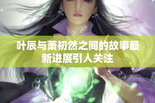 叶辰与萧初然之间的故事最新进展引人关注