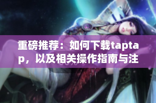 重磅推荐：如何下载taptap，以及相关操作指南与注意事项