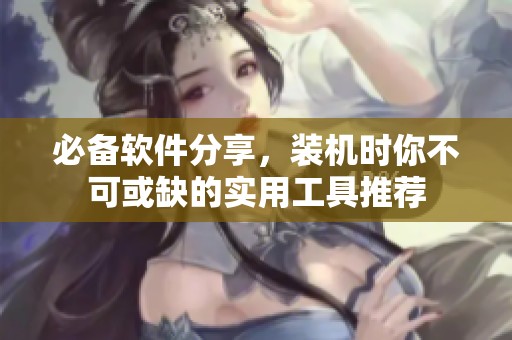 必备软件分享，装机时你不可或缺的实用工具推荐
