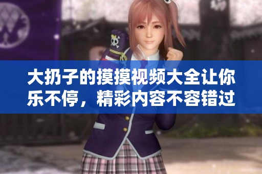 大扔子的摸摸视频大全让你乐不停，精彩内容不容错过！