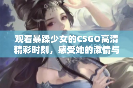 观看暴躁少女的CSGO高清精彩时刻，感受她的激情与技巧！