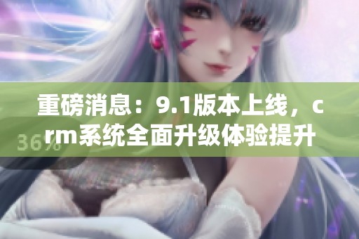 重磅消息：9.1版本上线，crm系统全面升级体验提升