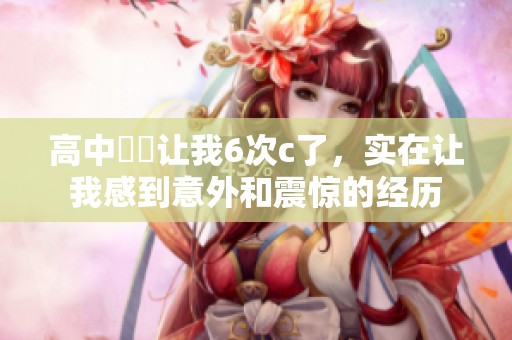 高中妺妺让我6次c了，实在让我感到意外和震惊的经历