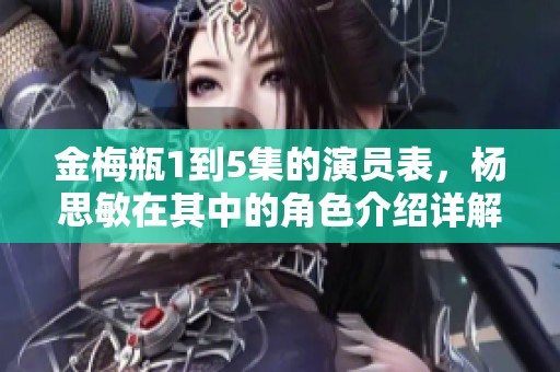 金梅瓶1到5集的演员表，杨思敏在其中的角色介绍详解