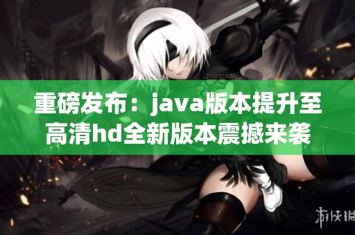 重磅发布：j**a版本提升至高清hd全新版本震撼来袭