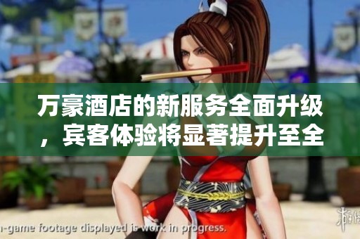 万豪酒店的新服务全面升级，宾客体验将显著提升至全新高度