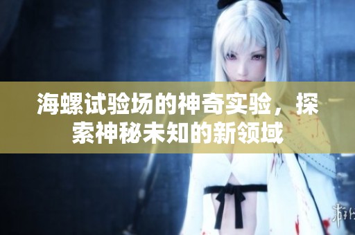 海螺试验场的神奇实验，探索神秘未知的新领域