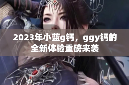 2023年小蓝g钙，ggy钙的全新体验重磅来袭