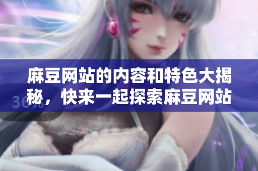麻豆网站的内容和特色大揭秘，快来一起探索麻豆网站的魅力所在吧