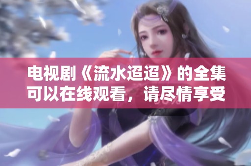 电视剧《流水迢迢》的全集可以在线观看，请尽情享受精彩剧情与人物故事