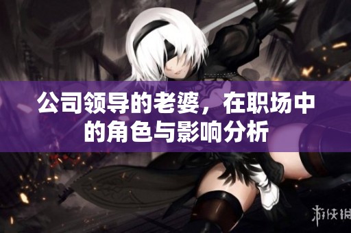 公司领导的老婆，在职场中的角色与影响分析