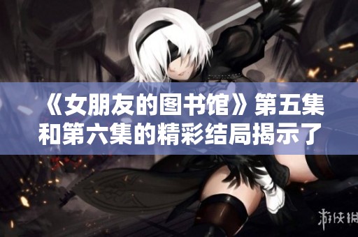 《女朋友的图书馆》第五集和第六集的精彩结局揭示了什么呢