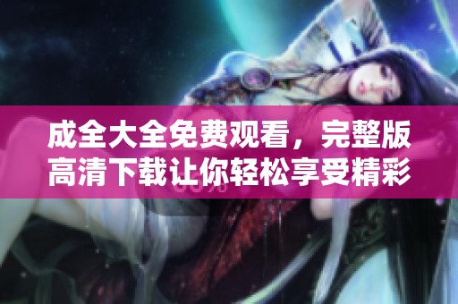 成全大全免费观看，完整版高清下载让你轻松享受精彩内容