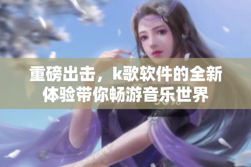 重磅出击，k歌软件的全新体验带你畅游音乐世界