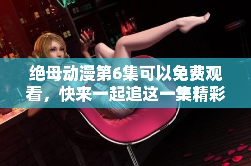绝母动漫第6集可以免费观看，快来一起追这一集精彩内容吧