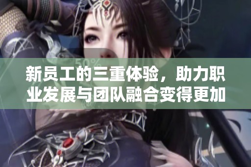 新员工的三重体验，助力职业发展与团队融合变得更加顺利