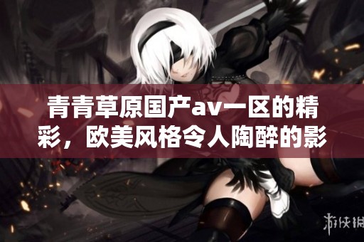 青青草原国产**一区的精彩，欧美风格令人陶醉的影视享受