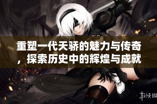 重塑一代天骄的魅力与传奇，探索历史中的辉煌与成就