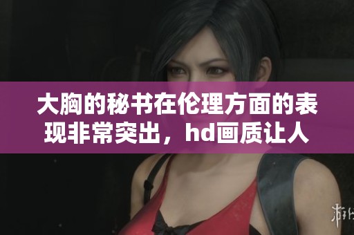 大胸的秘书在伦理方面的表现非常突出，hd画质让人印象深刻