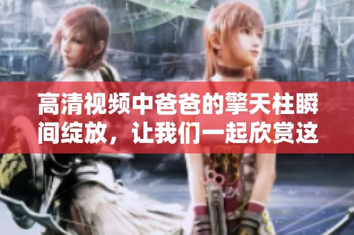 高清视频中爸爸的擎天柱瞬间绽放，让我们一起欣赏这一精彩时刻