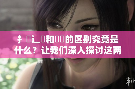 扌喿辶畐和畐畬的区别究竟是什么？让我们深入探讨这两者之间的不同之处。