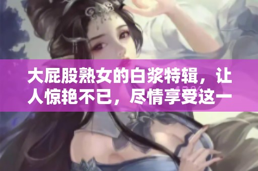 大屁股熟女的白浆特辑，让人惊艳不已，尽情享受这一独特魅力