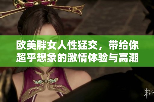欧美胖女人性猛交，带给你超乎想象的激情体验与高潮。