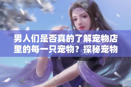 男人们是否真的了解宠物店里的每一只宠物？探秘宠物店那些鲜为人知的故事。