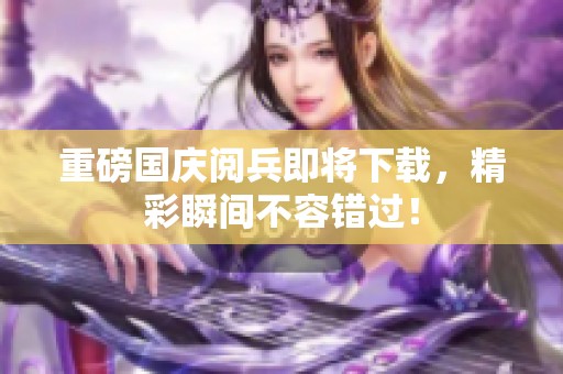 重磅国庆阅兵即将下载，精彩瞬间不容错过！