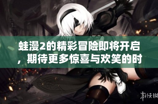 蛙漫2的精彩冒险即将开启，期待更多惊喜与欢笑的时刻到来