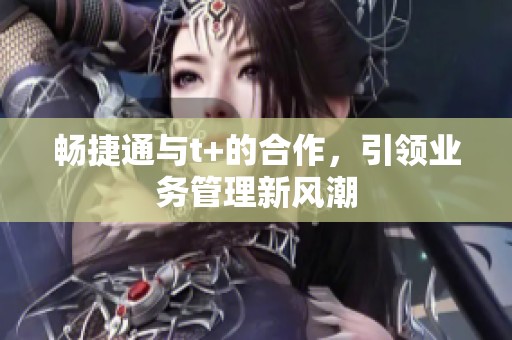 畅捷通与t+的合作，引领业务管理新风潮