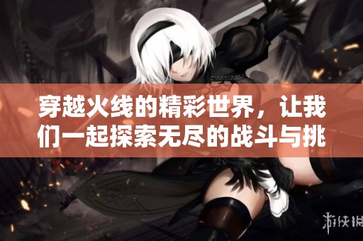穿越火线的精彩世界，让我们一起探索无尽的战斗与挑战