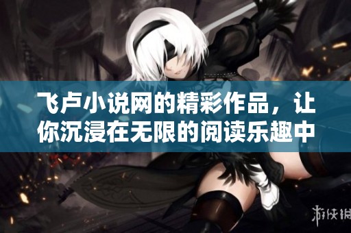 飞卢小说网的精彩作品，让你沉浸在无限的阅读乐趣中体验！
