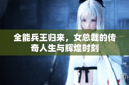 全能兵王归来，女总裁的传奇人生与辉煌时刻