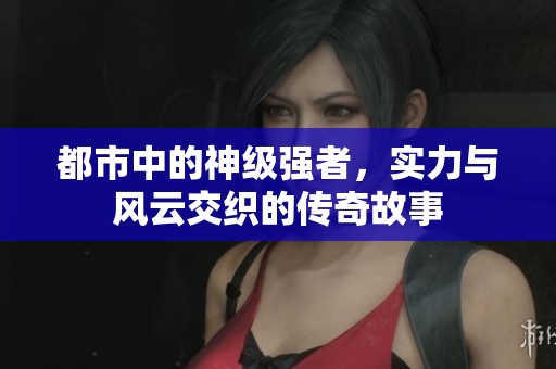都市中的神级强者，实力与风云交织的传奇故事