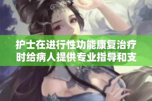 护士在进行性功能康复治疗时给病人提供专业指导和支持