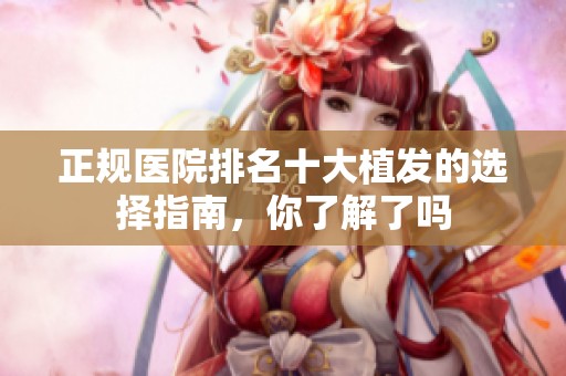 正规医院排名十大植发的选择指南，你了解了吗