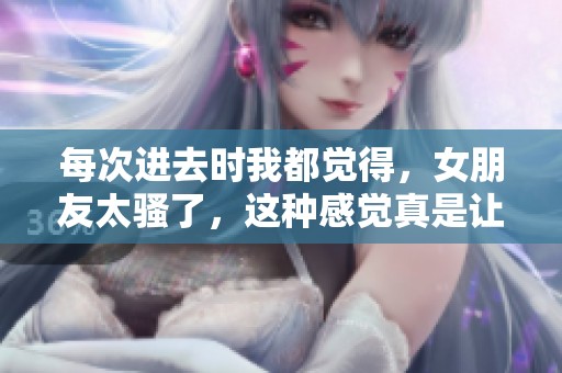 每次进去时我都觉得，女朋友太骚了，这种感觉真是让人难以忘怀