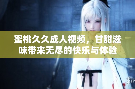 蜜桃****视频，甘甜滋味带来无尽的快乐与体验