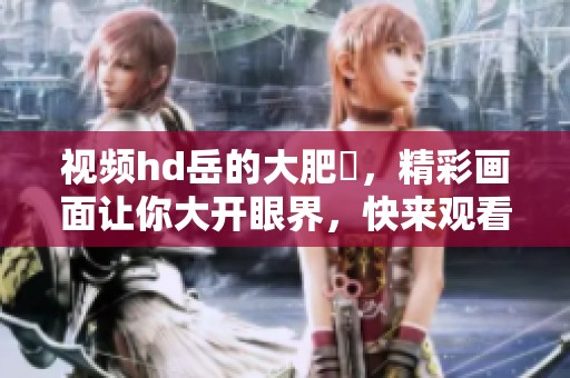 视频hd岳的大肥坹，精彩画面让你大开眼界，快来观看吧！