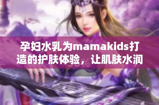 孕妇水乳为mamakids打造的护肤体验，让肌肤水润光滑无负担