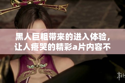 黑人巨粗带来的进入体验，让人疼哭的精彩**内容不断升级