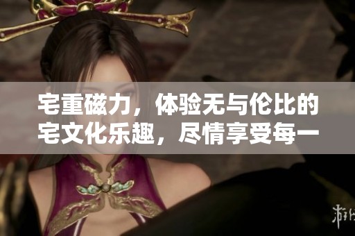 宅重磁力，体验无与伦比的宅文化乐趣，尽情享受每一刻。