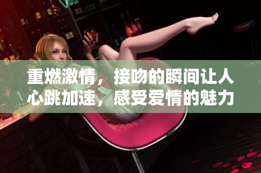 重燃激情，接吻的瞬间让人心跳加速，感受爱情的魅力