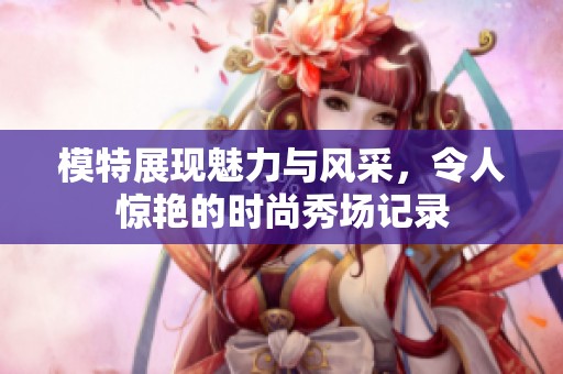 模特展现魅力与风采，令人惊艳的时尚秀场记录