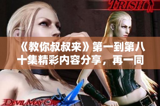 《教你叔叔来》第一到第八十集精彩内容分享，再一同体会成长的乐趣